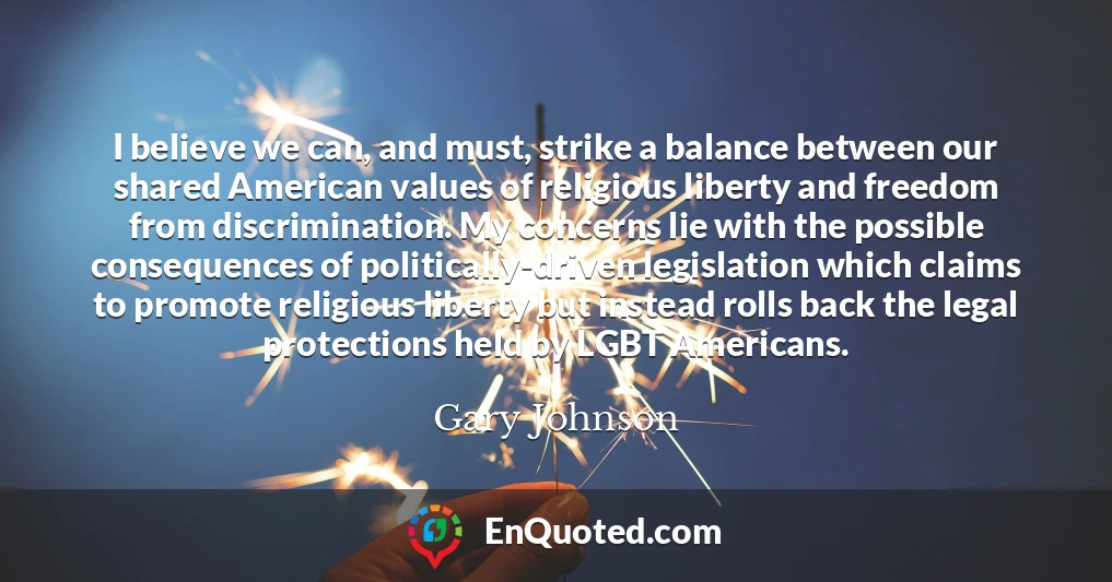 I believe we can, and must, strike a balance between our shared American values of religious liberty and freedom from discrimination. My concerns lie with the possible consequences of politically-driven legislation which claims to promote religious liberty but instead rolls back the legal protections held by LGBT Americans.