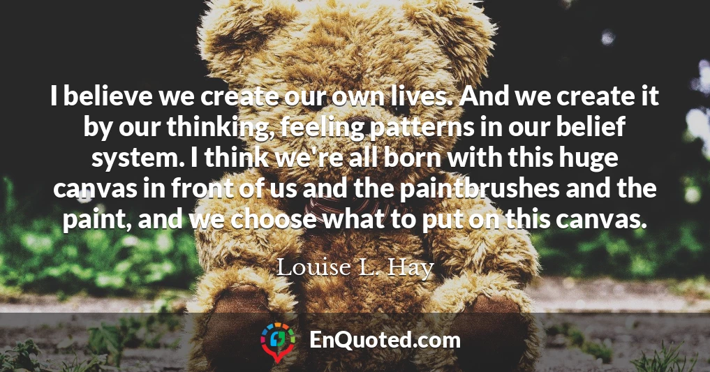 I believe we create our own lives. And we create it by our thinking, feeling patterns in our belief system. I think we're all born with this huge canvas in front of us and the paintbrushes and the paint, and we choose what to put on this canvas.
