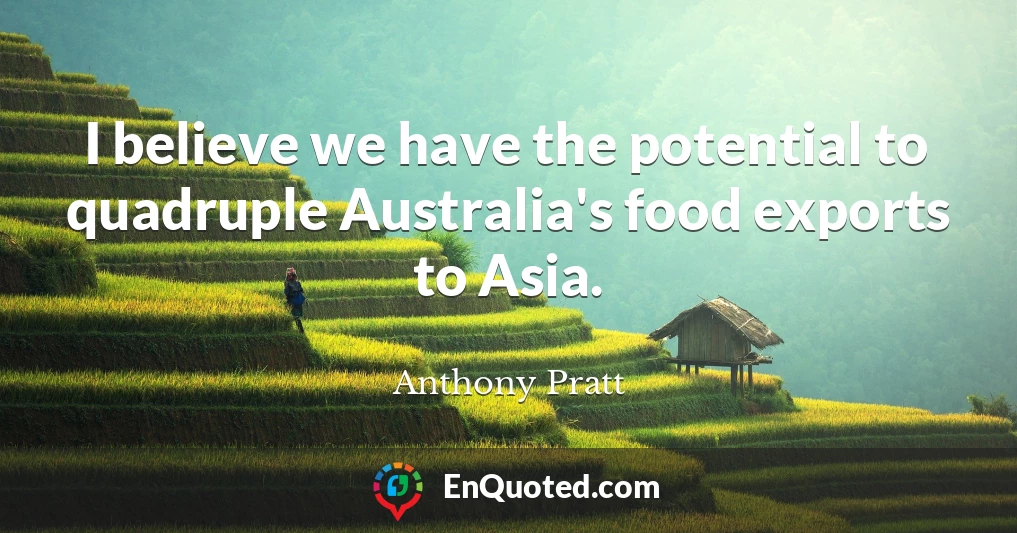 I believe we have the potential to quadruple Australia's food exports to Asia.