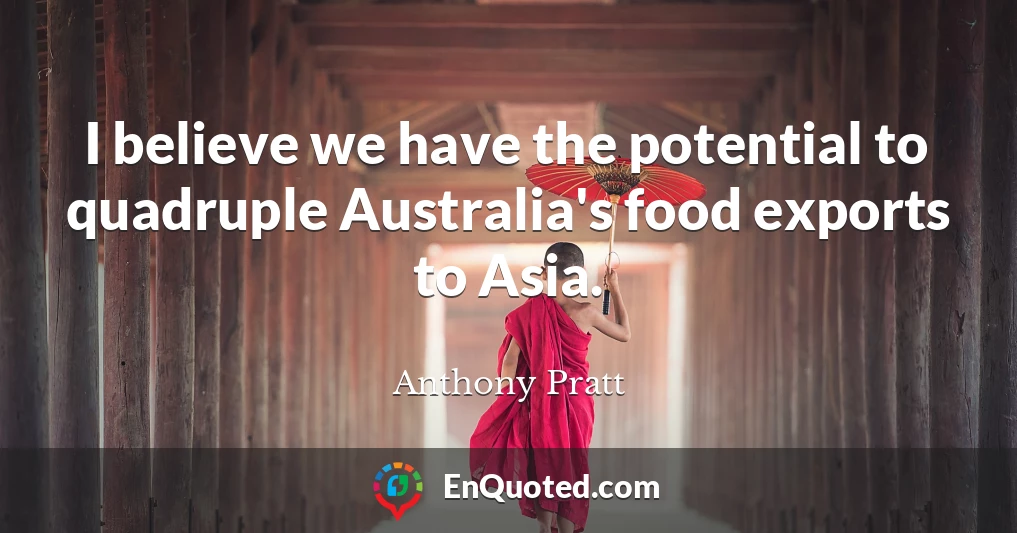 I believe we have the potential to quadruple Australia's food exports to Asia.