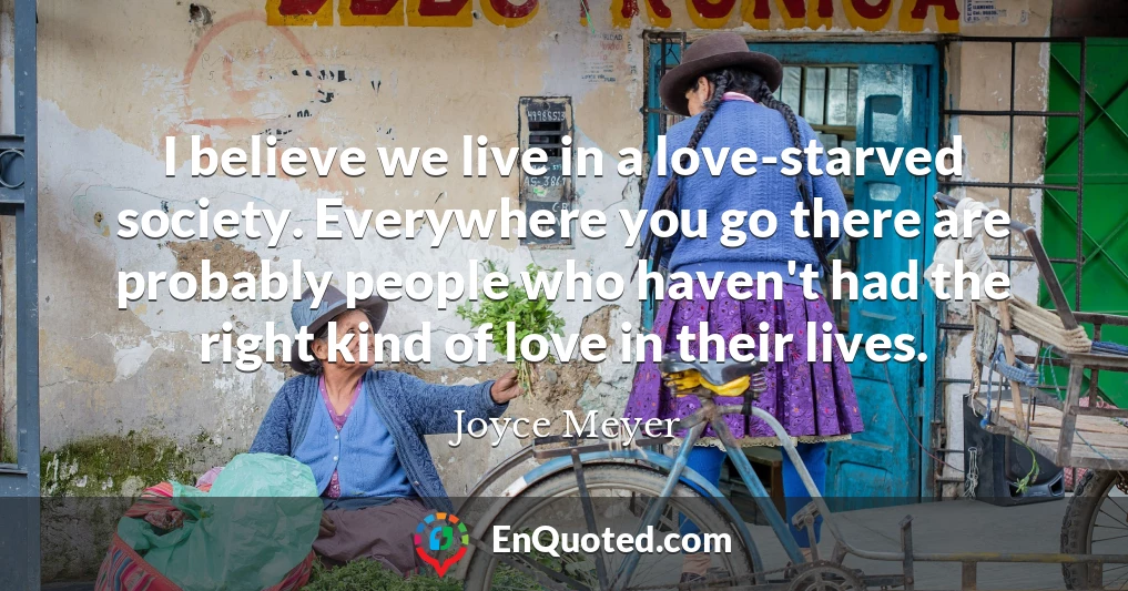 I believe we live in a love-starved society. Everywhere you go there are probably people who haven't had the right kind of love in their lives.