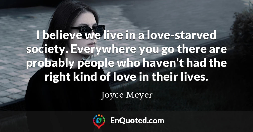 I believe we live in a love-starved society. Everywhere you go there are probably people who haven't had the right kind of love in their lives.