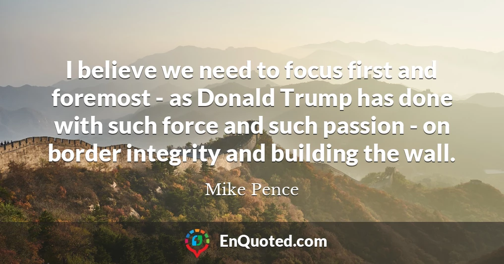 I believe we need to focus first and foremost - as Donald Trump has done with such force and such passion - on border integrity and building the wall.