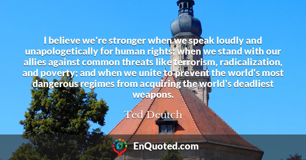 I believe we're stronger when we speak loudly and unapologetically for human rights; when we stand with our allies against common threats like terrorism, radicalization, and poverty; and when we unite to prevent the world's most dangerous regimes from acquiring the world's deadliest weapons.