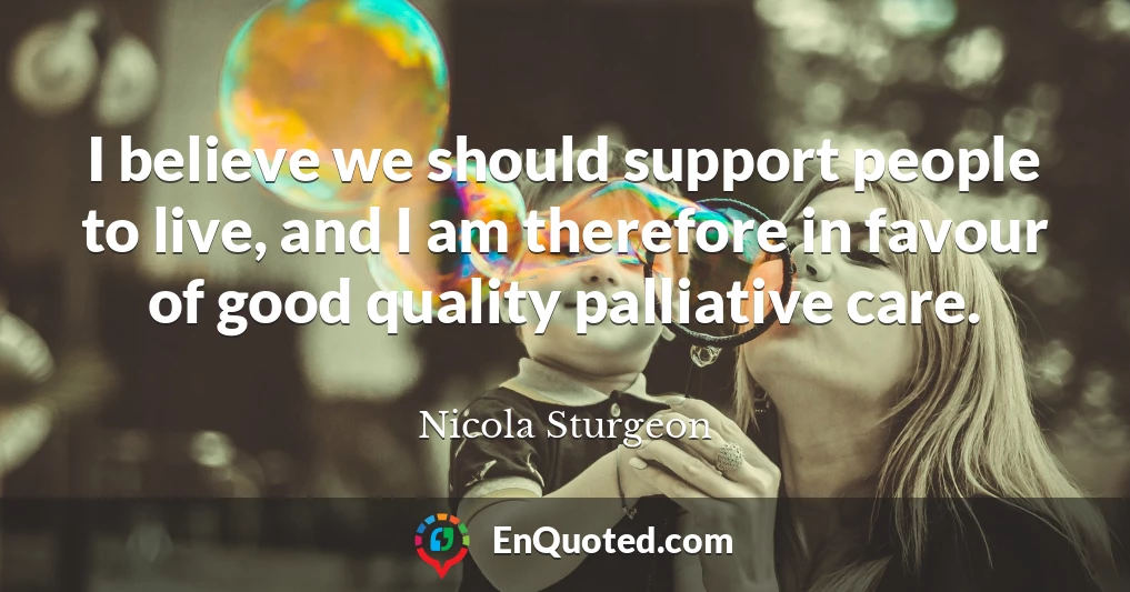 I believe we should support people to live, and I am therefore in favour of good quality palliative care.