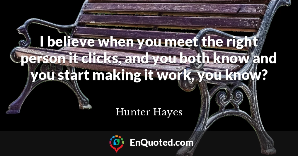 I believe when you meet the right person it clicks, and you both know and you start making it work, you know?