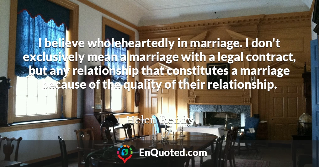 I believe wholeheartedly in marriage. I don't exclusively mean a marriage with a legal contract, but any relationship that constitutes a marriage because of the quality of their relationship.