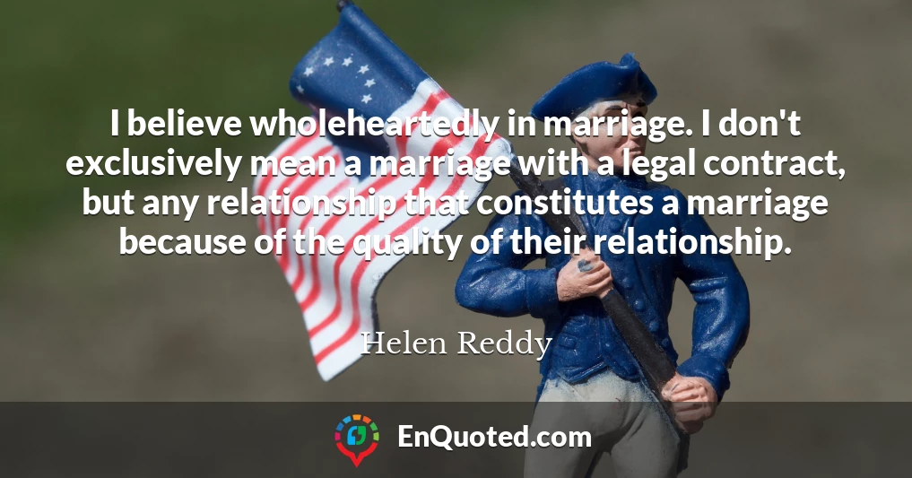 I believe wholeheartedly in marriage. I don't exclusively mean a marriage with a legal contract, but any relationship that constitutes a marriage because of the quality of their relationship.