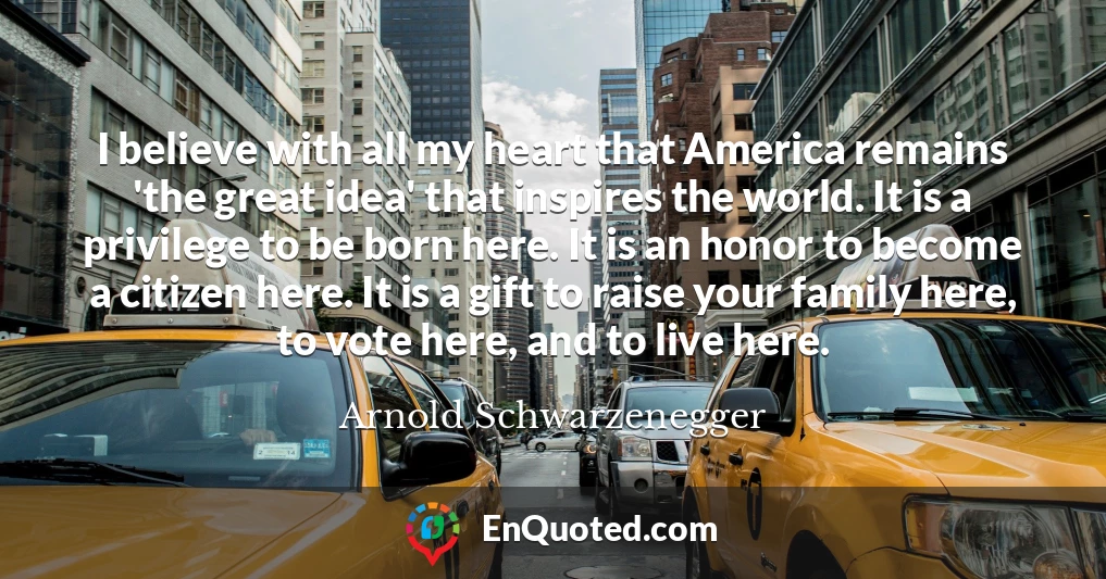 I believe with all my heart that America remains 'the great idea' that inspires the world. It is a privilege to be born here. It is an honor to become a citizen here. It is a gift to raise your family here, to vote here, and to live here.