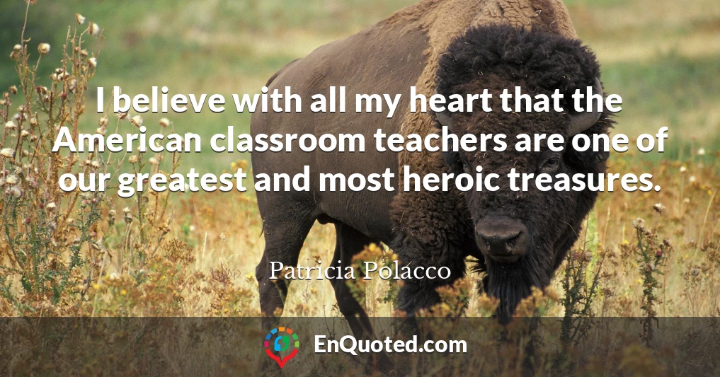 I believe with all my heart that the American classroom teachers are one of our greatest and most heroic treasures.