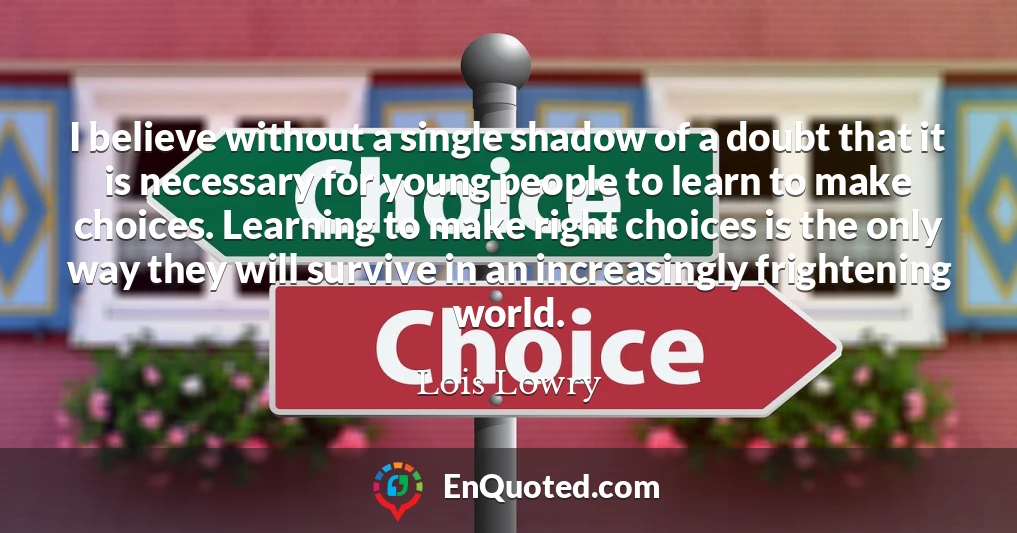 I believe without a single shadow of a doubt that it is necessary for young people to learn to make choices. Learning to make right choices is the only way they will survive in an increasingly frightening world.
