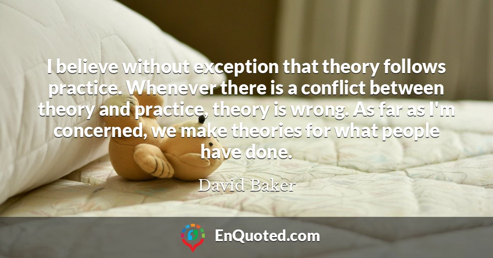 I believe without exception that theory follows practice. Whenever there is a conflict between theory and practice, theory is wrong. As far as I'm concerned, we make theories for what people have done.