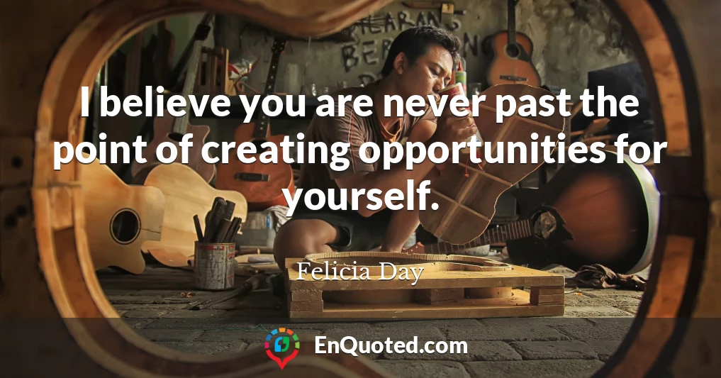 I believe you are never past the point of creating opportunities for yourself.