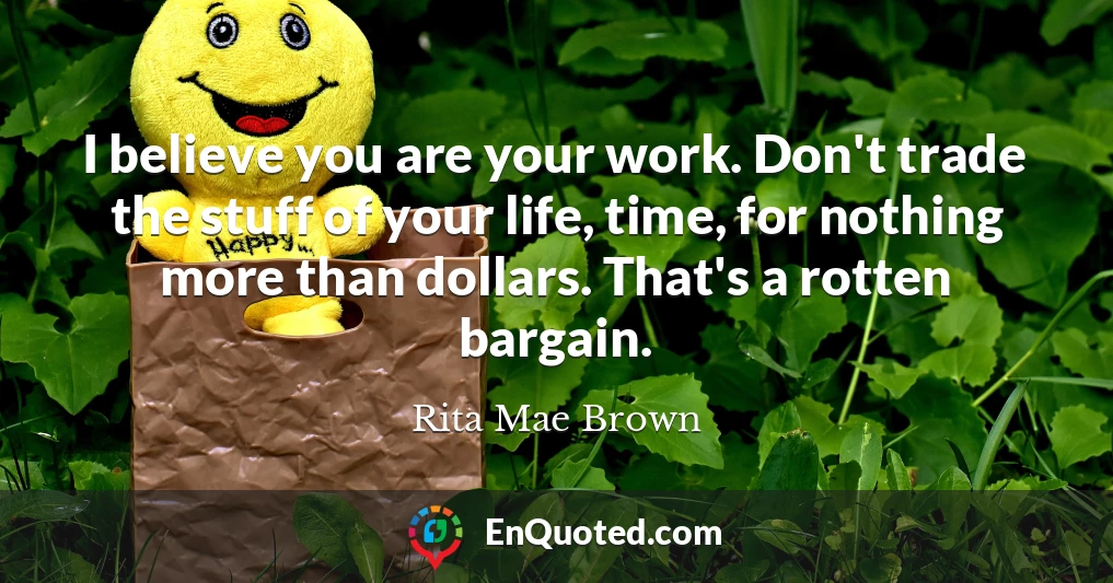 I believe you are your work. Don't trade the stuff of your life, time, for nothing more than dollars. That's a rotten bargain.