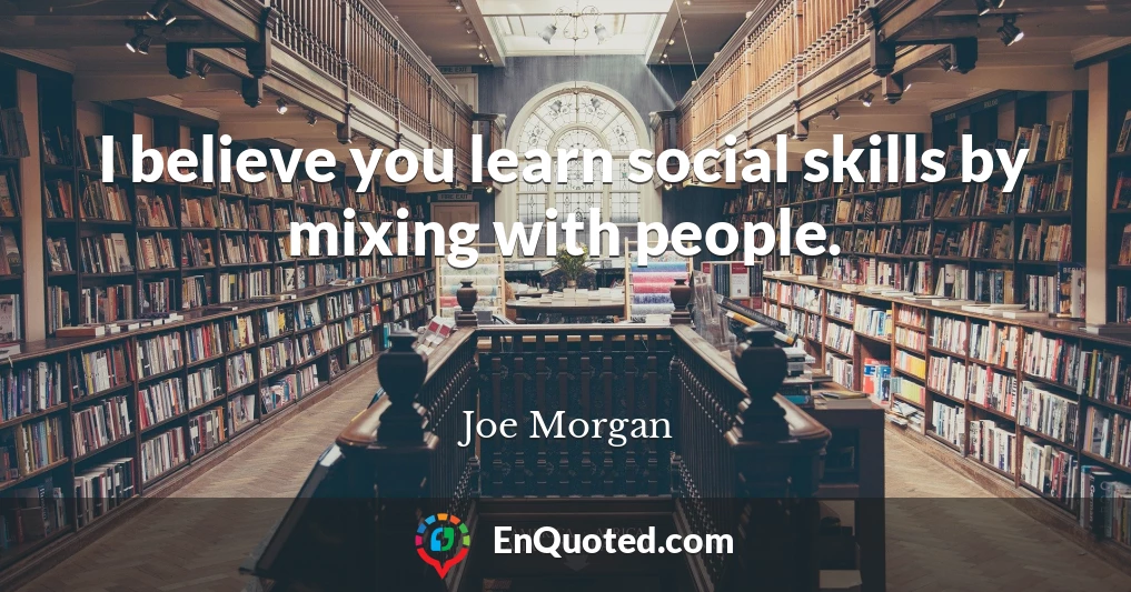 I believe you learn social skills by mixing with people.