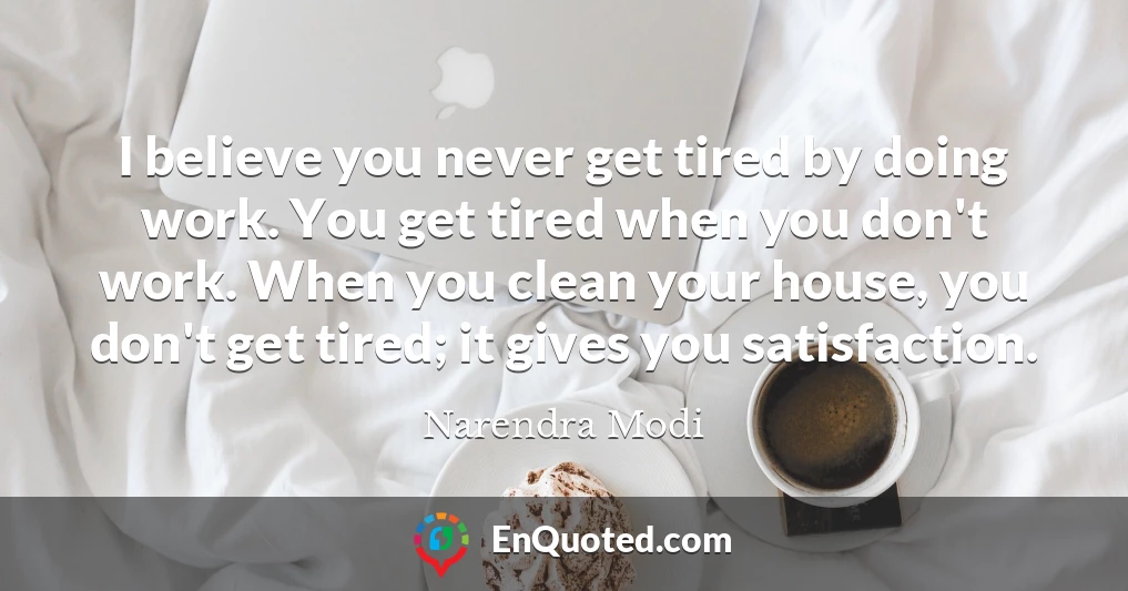 I believe you never get tired by doing work. You get tired when you don't work. When you clean your house, you don't get tired; it gives you satisfaction.