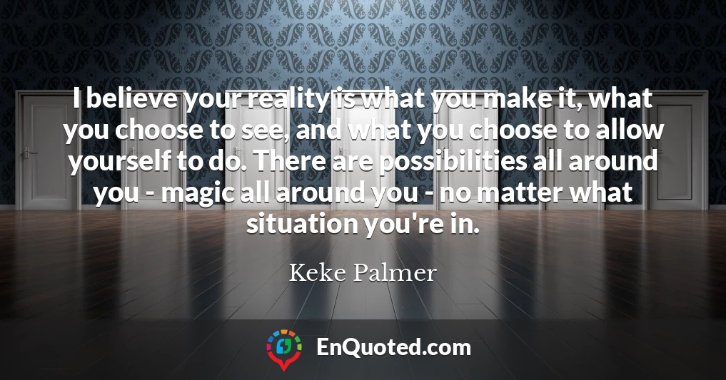 I believe your reality is what you make it, what you choose to see, and what you choose to allow yourself to do. There are possibilities all around you - magic all around you - no matter what situation you're in.