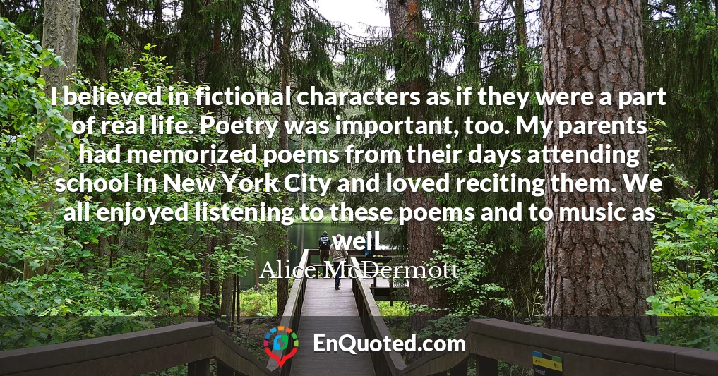 I believed in fictional characters as if they were a part of real life. Poetry was important, too. My parents had memorized poems from their days attending school in New York City and loved reciting them. We all enjoyed listening to these poems and to music as well.