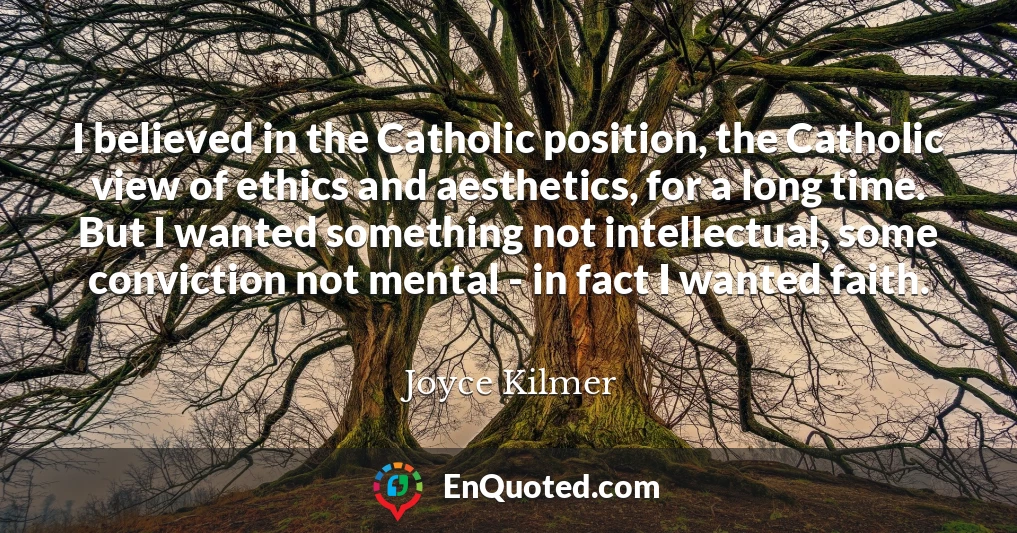 I believed in the Catholic position, the Catholic view of ethics and aesthetics, for a long time. But I wanted something not intellectual, some conviction not mental - in fact I wanted faith.
