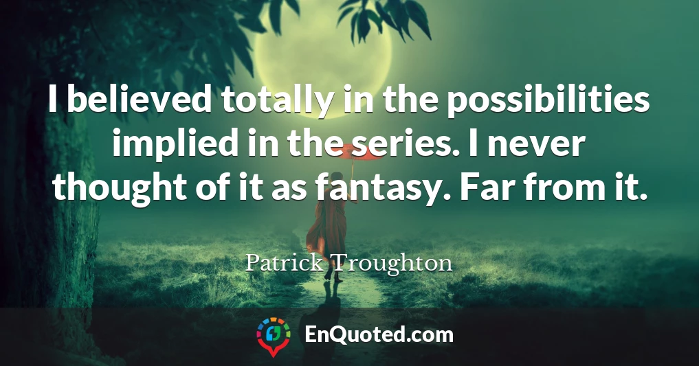 I believed totally in the possibilities implied in the series. I never thought of it as fantasy. Far from it.
