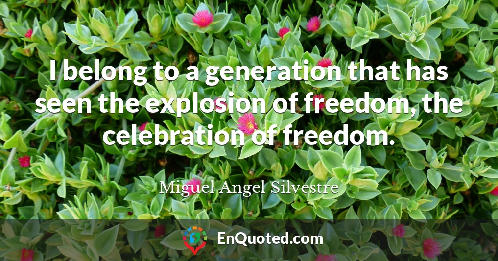 I belong to a generation that has seen the explosion of freedom, the celebration of freedom.