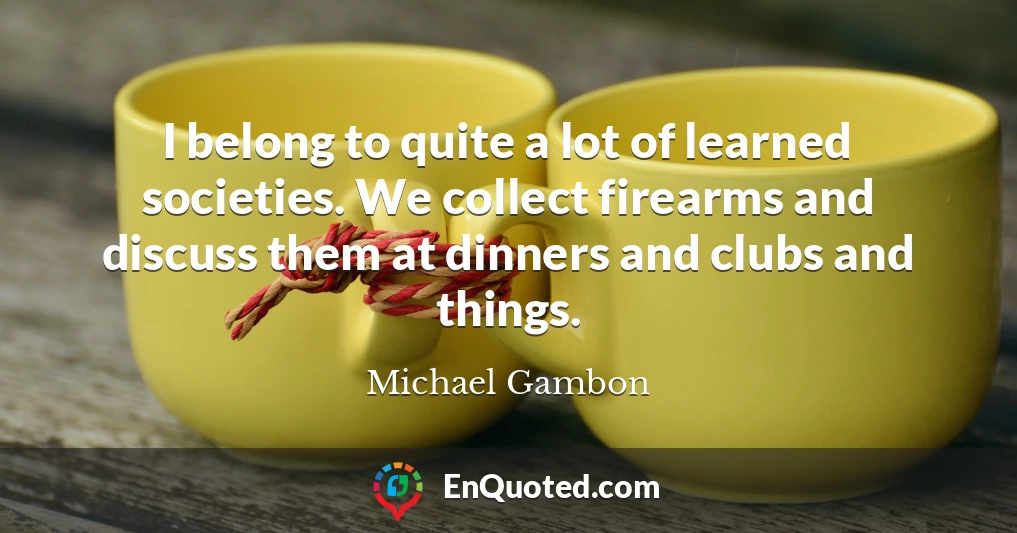 I belong to quite a lot of learned societies. We collect firearms and discuss them at dinners and clubs and things.