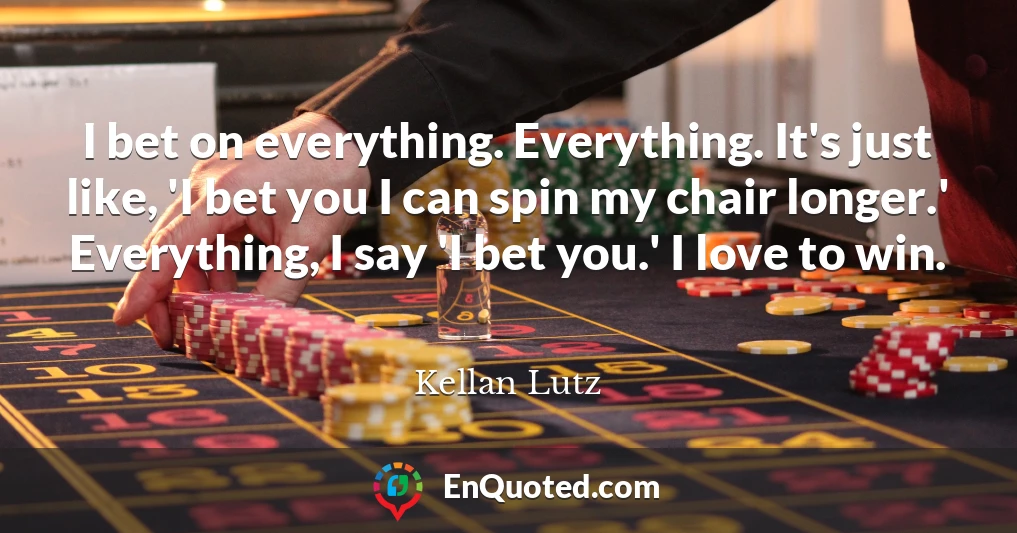 I bet on everything. Everything. It's just like, 'I bet you I can spin my chair longer.' Everything, I say 'I bet you.' I love to win.