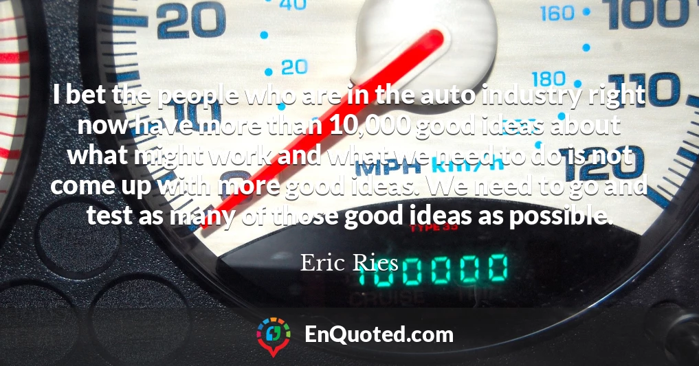 I bet the people who are in the auto industry right now have more than 10,000 good ideas about what might work and what we need to do is not come up with more good ideas. We need to go and test as many of those good ideas as possible.