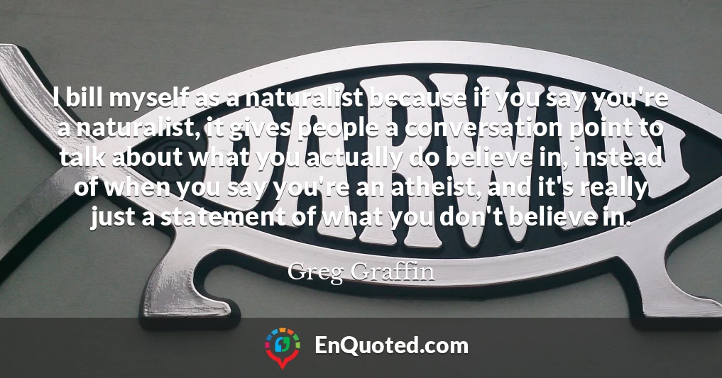 I bill myself as a naturalist because if you say you're a naturalist, it gives people a conversation point to talk about what you actually do believe in, instead of when you say you're an atheist, and it's really just a statement of what you don't believe in.