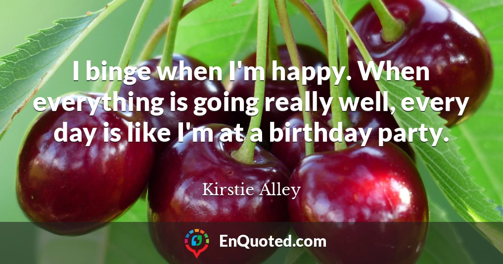 I binge when I'm happy. When everything is going really well, every day is like I'm at a birthday party.