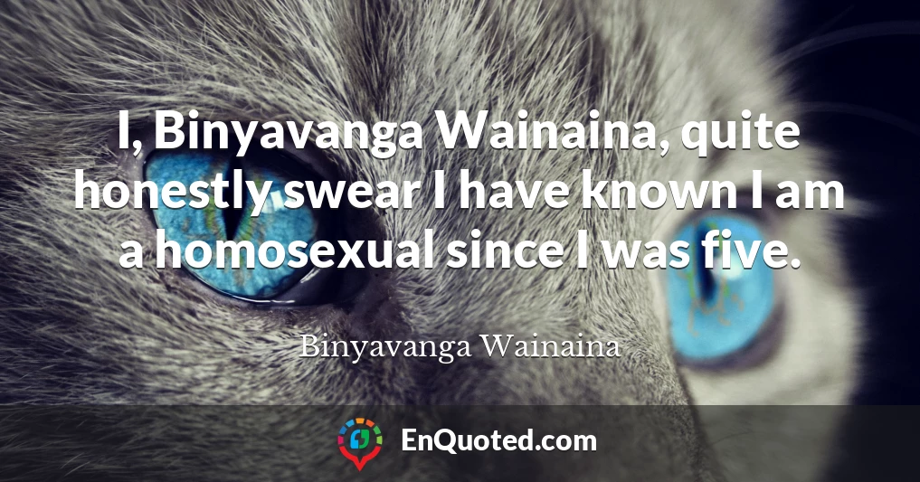 I, Binyavanga Wainaina, quite honestly swear I have known I am a homosexual since I was five.