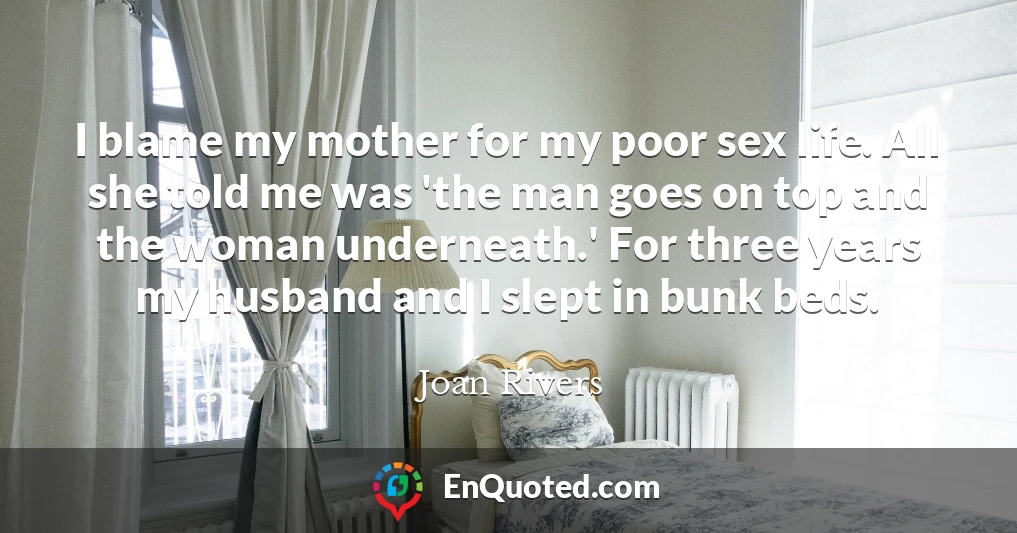 I blame my mother for my poor sex life. All she told me was 'the man goes on top and the woman underneath.' For three years my husband and I slept in bunk beds.