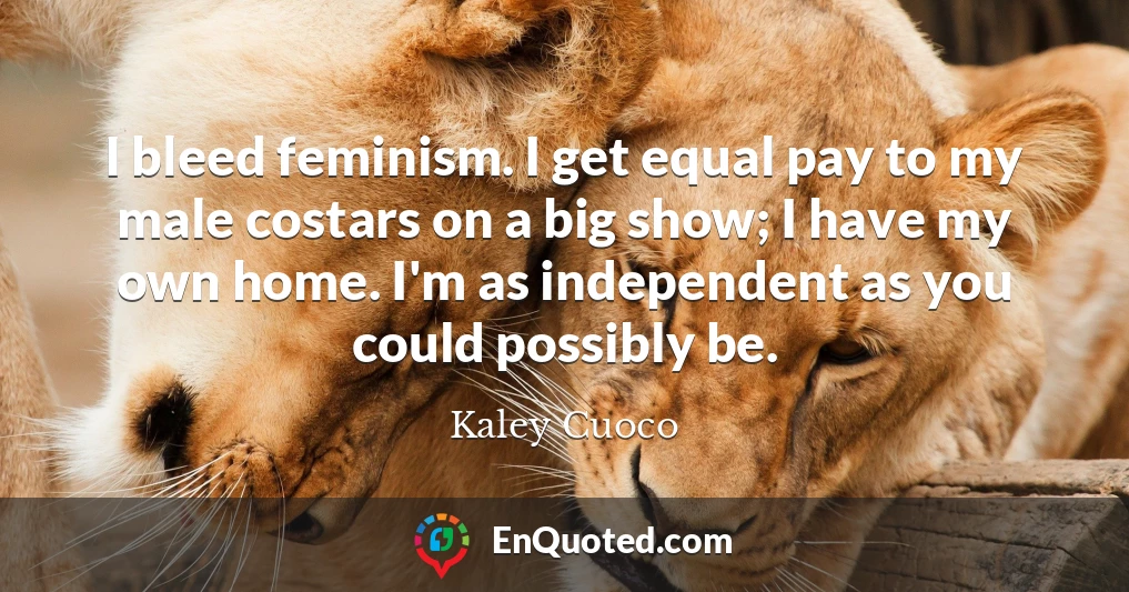 I bleed feminism. I get equal pay to my male costars on a big show; I have my own home. I'm as independent as you could possibly be.