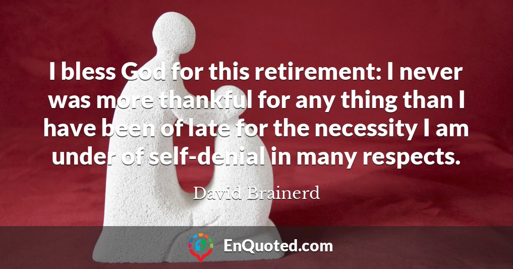 I bless God for this retirement: I never was more thankful for any thing than I have been of late for the necessity I am under of self-denial in many respects.