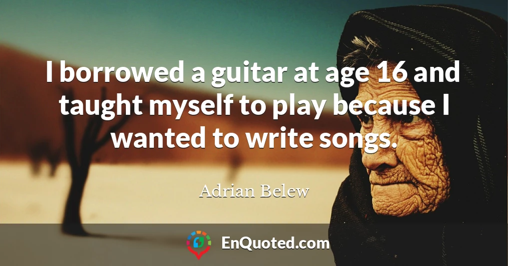 I borrowed a guitar at age 16 and taught myself to play because I wanted to write songs.