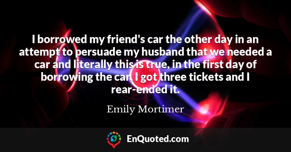 I borrowed my friend's car the other day in an attempt to persuade my husband that we needed a car and literally this is true, in the first day of borrowing the car, I got three tickets and I rear-ended it.