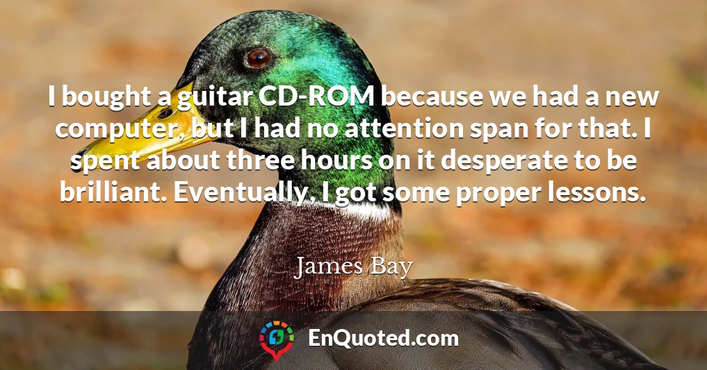 I bought a guitar CD-ROM because we had a new computer, but I had no attention span for that. I spent about three hours on it desperate to be brilliant. Eventually, I got some proper lessons.
