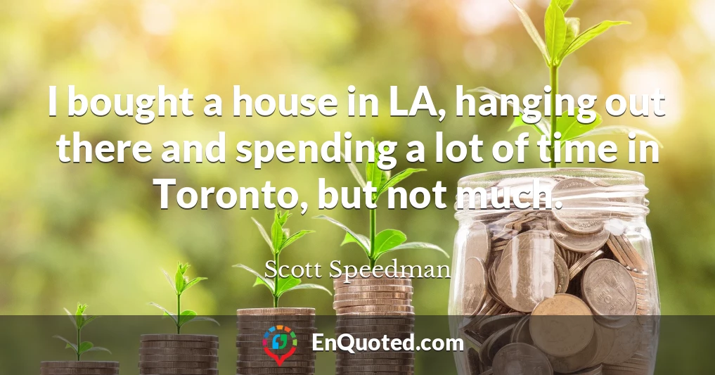 I bought a house in LA, hanging out there and spending a lot of time in Toronto, but not much.