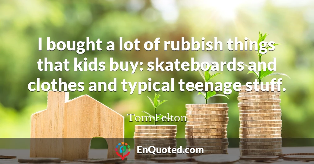 I bought a lot of rubbish things that kids buy: skateboards and clothes and typical teenage stuff.