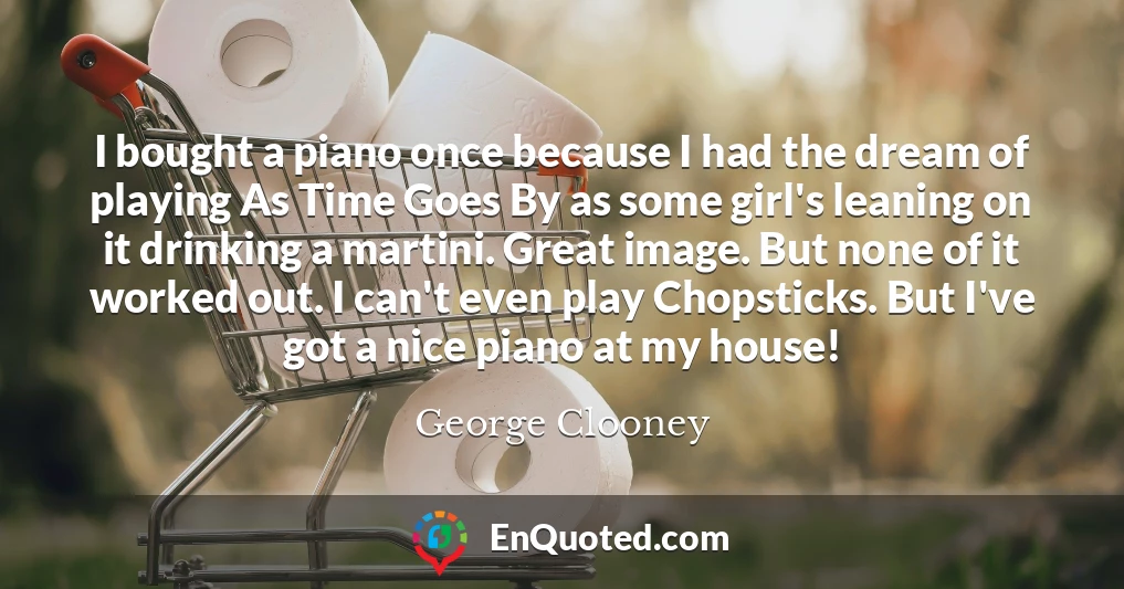 I bought a piano once because I had the dream of playing As Time Goes By as some girl's leaning on it drinking a martini. Great image. But none of it worked out. I can't even play Chopsticks. But I've got a nice piano at my house!