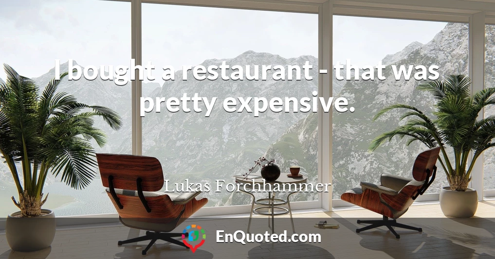 I bought a restaurant - that was pretty expensive.