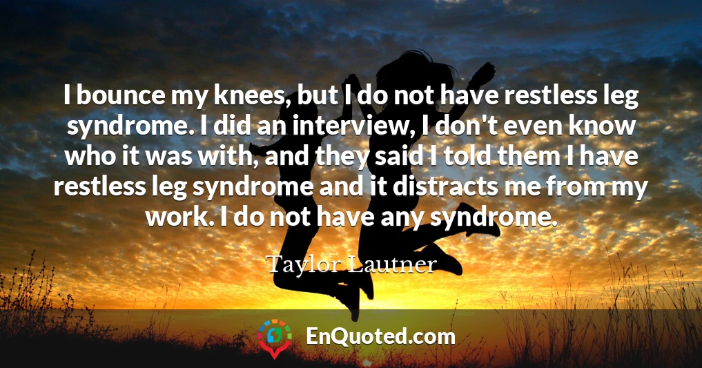 I bounce my knees, but I do not have restless leg syndrome. I did an interview, I don't even know who it was with, and they said I told them I have restless leg syndrome and it distracts me from my work. I do not have any syndrome.