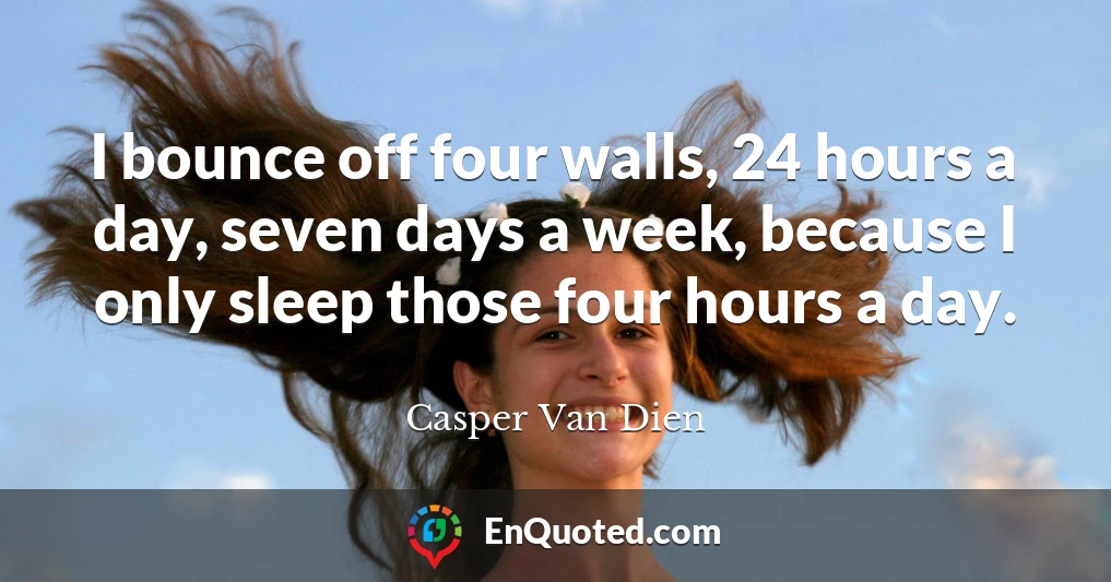 I bounce off four walls, 24 hours a day, seven days a week, because I only sleep those four hours a day.