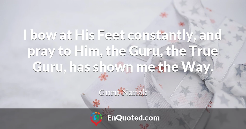 I bow at His Feet constantly, and pray to Him, the Guru, the True Guru, has shown me the Way.