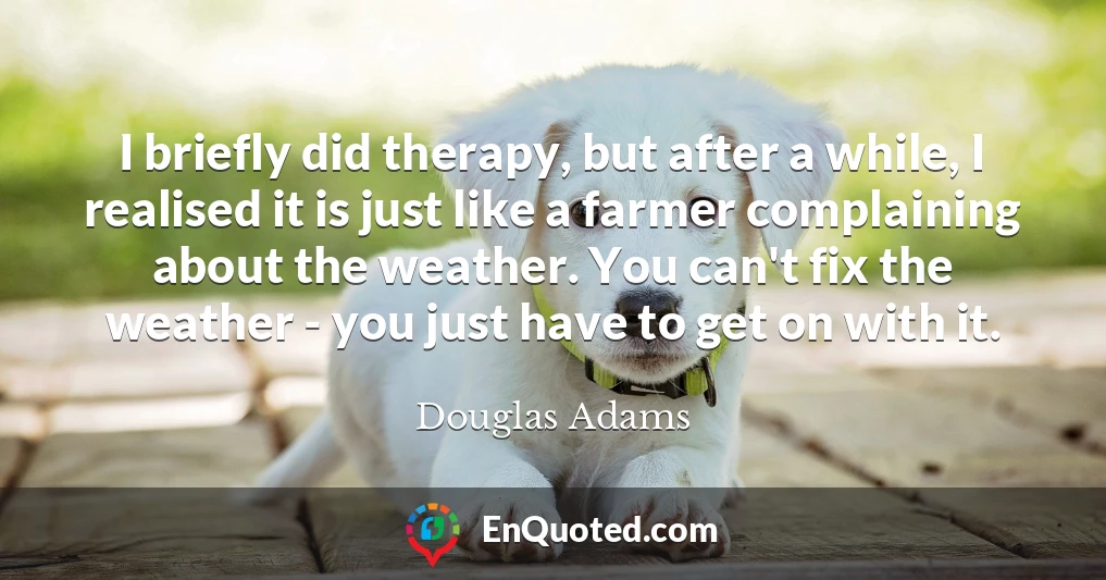 I briefly did therapy, but after a while, I realised it is just like a farmer complaining about the weather. You can't fix the weather - you just have to get on with it.