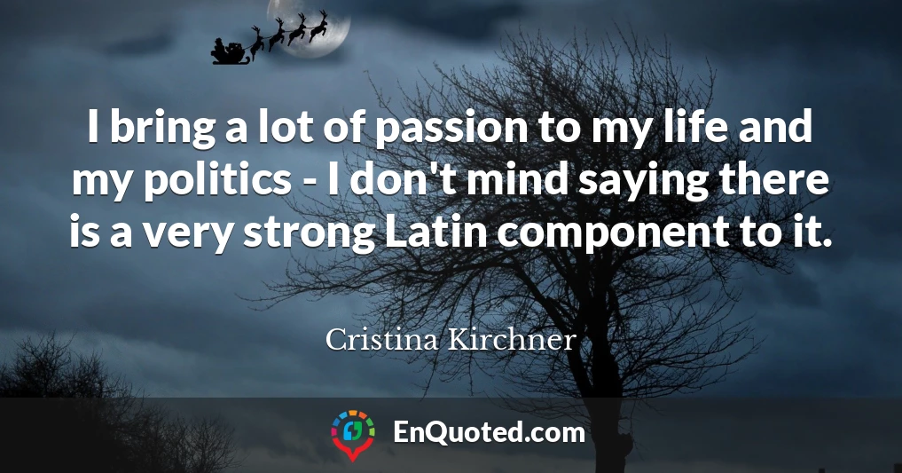 I bring a lot of passion to my life and my politics - I don't mind saying there is a very strong Latin component to it.