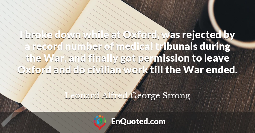 I broke down while at Oxford, was rejected by a record number of medical tribunals during the War, and finally got permission to leave Oxford and do civilian work till the War ended.