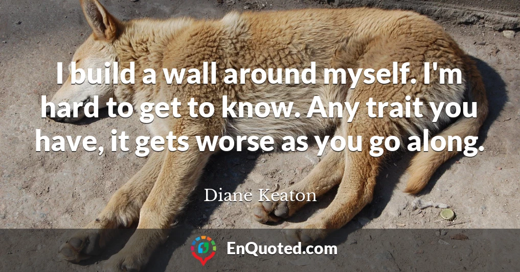 I build a wall around myself. I'm hard to get to know. Any trait you have, it gets worse as you go along.