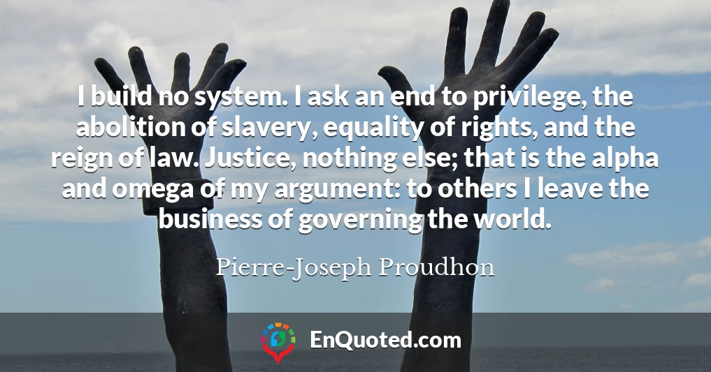 I build no system. I ask an end to privilege, the abolition of slavery, equality of rights, and the reign of law. Justice, nothing else; that is the alpha and omega of my argument: to others I leave the business of governing the world.