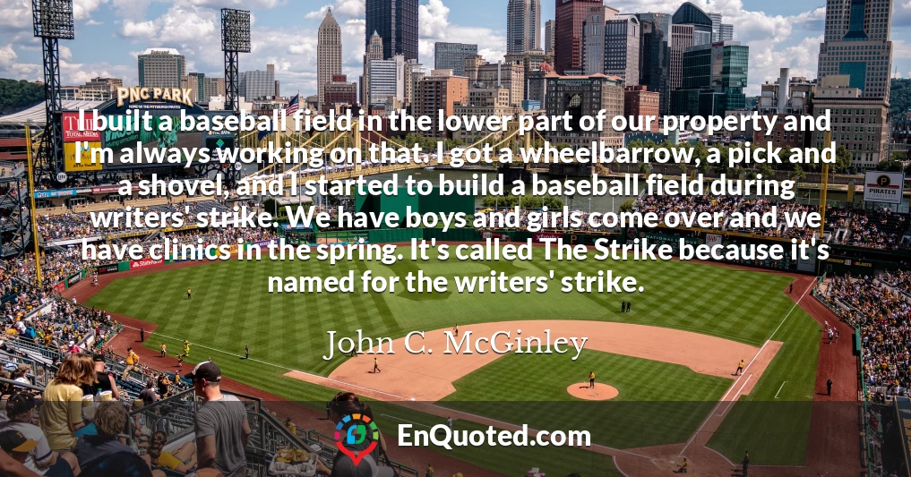 I built a baseball field in the lower part of our property and I'm always working on that. I got a wheelbarrow, a pick and a shovel, and I started to build a baseball field during writers' strike. We have boys and girls come over and we have clinics in the spring. It's called The Strike because it's named for the writers' strike.